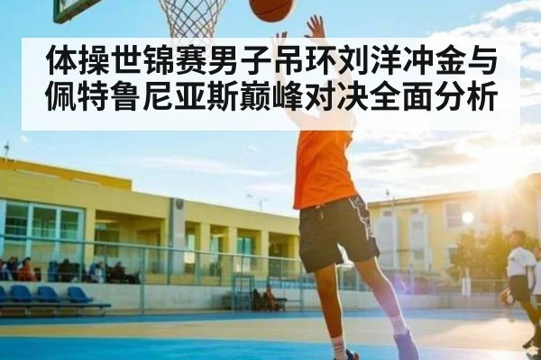 体操世锦赛男子吊环刘洋冲金与佩特鲁尼亚斯巅峰对决全面分析